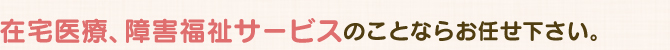 在宅医療、障害福祉サービスのことならお任せ下さい。